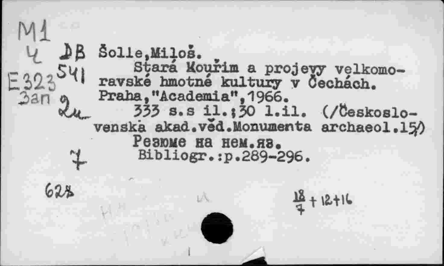 ﻿Jß Solle,Milos.
SWl Stars Kourim a projevy velkomo-' ravske hmotne kultury у Oechach.
Зар л Praha,’’Academia”, 1966.
535 s.s il. ;30 l.il. (/öeskoslo-
venskà akad.ved.Monuments archaeol.l^) Резюме на нем.яз.
Ч Bibliogr.jp.289-296.
GU